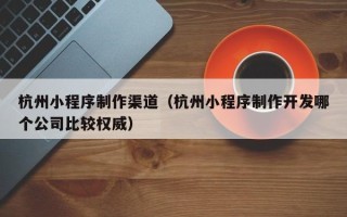钦州杭州小程序制作渠道（杭州小程序制作开发哪个公司比较权威）
